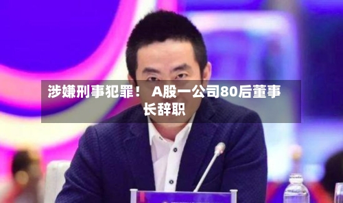 涉嫌刑事犯罪！ A股一公司80后董事长辞职
