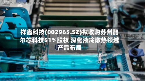 祥鑫科技(002965.SZ)拟收购苏州酷尔芯科技51%股权 深化液冷散热领域产品布局