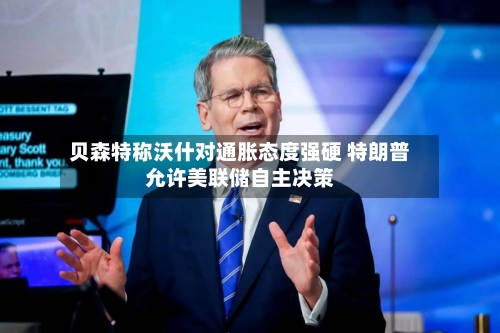 贝森特称沃什对通胀态度强硬 特朗普允许美联储自主决策-第2张图片