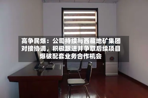 高争民爆：公司持续与西藏地矿集团对接协调，积极跟进并争取后续项目爆破配套业务合作机会-第3张图片