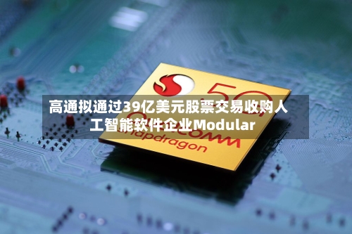 高通拟通过39亿美元股票交易收购人工智能软件企业Modular-第2张图片
