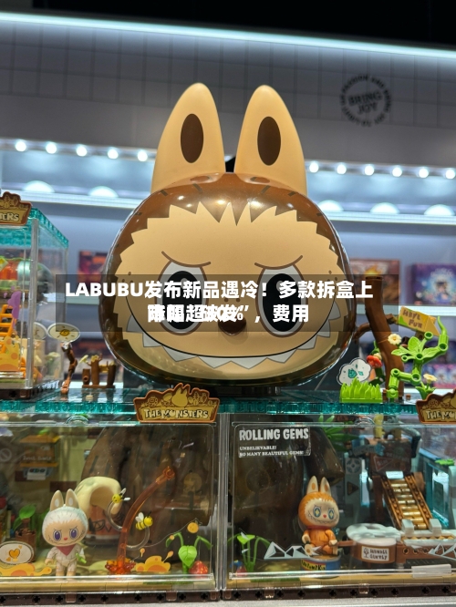 LABUBU发布新品遇冷！多款拆盒上市即“破发”，费用降幅超30%-第3张图片