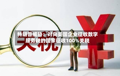 特朗普威胁：对向美国企业征收数字服务税的国家征收100%关税-第2张图片