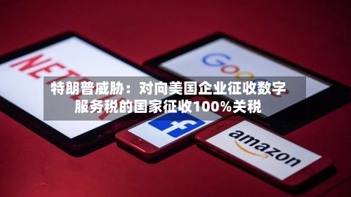 特朗普威胁：对向美国企业征收数字服务税的国家征收100%关税