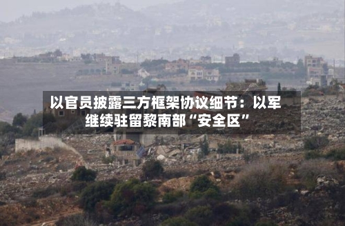 以官员披露三方框架协议细节：以军继续驻留黎南部“安全区”-第3张图片