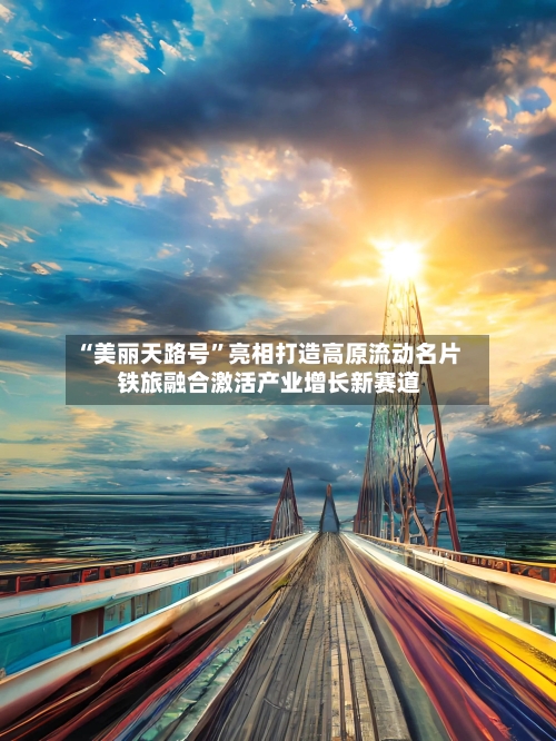 “美丽天路号”亮相打造高原流动名片 铁旅融合激活产业增长新赛道-第2张图片