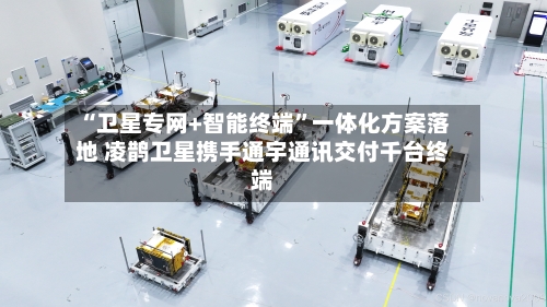 “卫星专网+智能终端	”一体化方案落地 凌鹊卫星携手通宇通讯交付千台终端-第2张图片