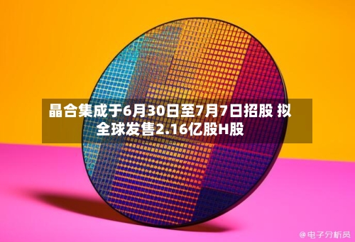 晶合集成于6月30日至7月7日招股 拟全球发售2.16亿股H股-第3张图片