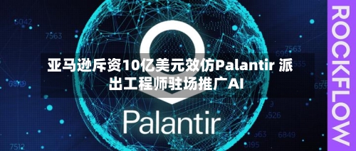 亚马逊斥资10亿美元效仿Palantir 派出工程师驻场推广AI