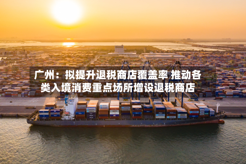 广州：拟提升退税商店覆盖率 推动各类入境消费重点场所增设退税商店