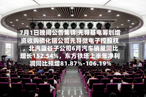 7月1日晚间公告集锦|先导基电筹划增资收购磷化铟公司先导微电子控股权，北汽蓝谷子公司6月汽车销量同比增长152.54%，东方铁塔上半年净利润同比预增81.87%-106.19%