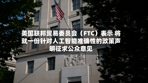 美国联邦贸易委员会(FTC)表示 将就一份针对人工智能准确性的政策声明征求公众意见