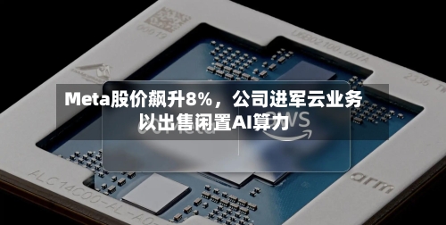Meta股价飙升8%，公司进军云业务以出售闲置AI算力-第3张图片