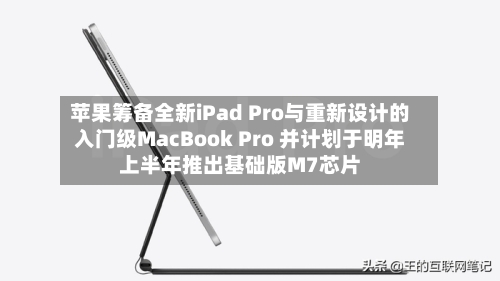 苹果筹备全新iPad Pro与重新设计的入门级MacBook Pro 并计划于明年上半年推出基础版M7芯片