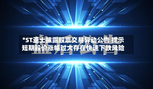*ST亚士披露股票交易异动公告 提示短期股价涨幅过大存在快速下跌风险