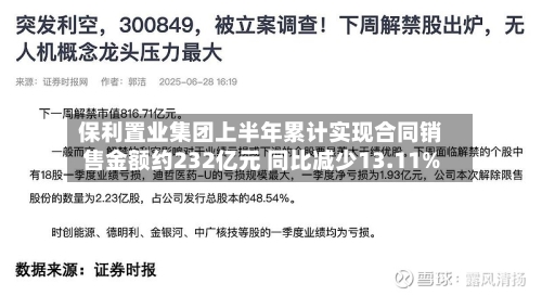 保利置业集团上半年累计实现合同销售金额约232亿元 同比减少13.11%-第3张图片