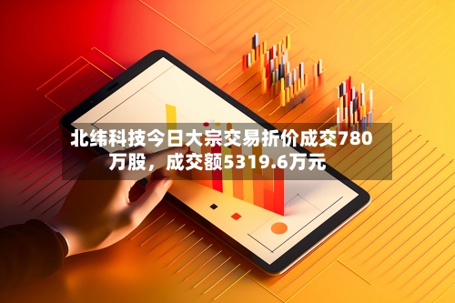 北纬科技今日大宗交易折价成交780万股，成交额5319.6万元-第2张图片