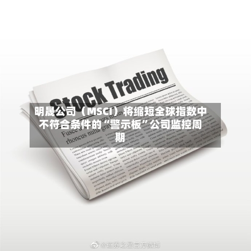 明晟公司（MSCI）将缩短全球指数中不符合条件的“警示板”公司监控周期-第2张图片