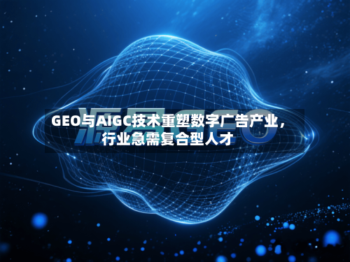 GEO与AIGC技术重塑数字广告产业，行业急需复合型人才