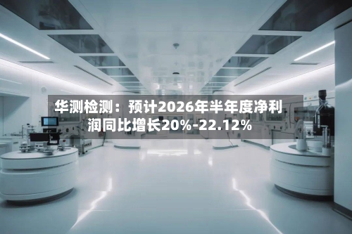 华测检测：预计2026年半年度净利润同比增长20%-22.12%-第2张图片