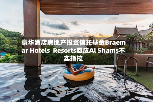 豪华酒店房地产投资信托基金Braemar Hotels  Resorts回应Al Shams不实指控
