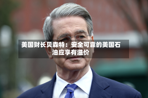 美国财长贝森特：安全可靠的美国石油应享有溢价