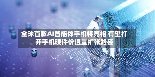 全球首款AI智能体手机将亮相 有望打开手机硬件价值量扩张路径