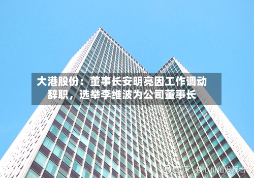 大港股份：董事长安明亮因工作调动辞职，选举李维波为公司董事长